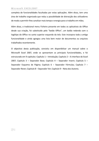 Microsoft EXCEL2007
completa de funcionalidades facultadas por estas aplicações. Além disso, tem uma
área de trabalho organizada que reduz a possibilidade de distracção dos utilizadores
de modo a permitir-lhes canalizar mais tempo e energia para o trabalho em mãos.

Além disso, o tradicional menu Ficheiro presente em todos os aplicativos do Office
desde sua criação, foi substituído pelo “botão Office”, um botão redondo com o
logótipo do Office no canto superior esquerdo da tela. Este incorpora toda a antiga
funcionalidade e ainda agregou uma lista bem maior de documentos ou arquivos
trabalhados recentemente.

O objectivo desta publicação, consistiu em disponibilizar um manual sobre o
Microsoft Excel 2007, onde se apresentam as principais funcionalidades, e foi
estruturado em 9 capítulos: Capítulo 1 – Introdução; Capítulo 2 – A interface do Excel
2007; Capítulo 3 – Separador Base; Capítulo 4 – Separador Inserir; Capítulo 5 –
Separador Esquema de Página; Capítulo 6 – Separador Fórmulas; Capítulo 7 –
Separador Rever; Capítulo 8 – Separador Ver; Capítulo 9 – Nota dos Autores.
 