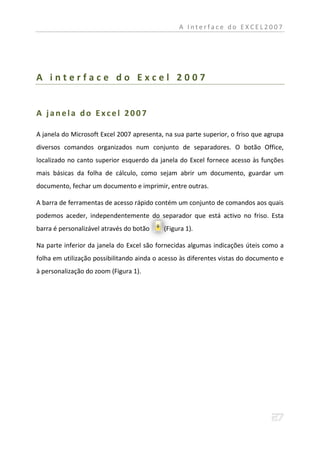 A Interface do EXCEL2007




A interface do Excel 2007


A janela do Excel 2007

A janela do Microsoft Excel 2007 apresenta, na sua parte superior, o friso que agrupa
diversos comandos organizados num conjunto de separadores. O botão Office,
localizado no canto superior esquerdo da janela do Excel fornece acesso às funções
mais básicas da folha de cálculo, como sejam abrir um documento, guardar um
documento, fechar um documento e imprimir, entre outras.

A barra de ferramentas de acesso rápido contém um conjunto de comandos aos quais
podemos aceder, independentemente do separador que está activo no friso. Esta
barra é personalizável através do botão    (Figura 1).

Na parte inferior da janela do Excel são fornecidas algumas indicações úteis como a
folha em utilização possibilitando ainda o acesso às diferentes vistas do documento e
à personalização do zoom (Figura 1).
 