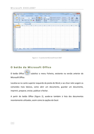 Microsoft EXCEL2007




                          Figura 1 – A janela do Microsoft Excel 2007




O botão do Microsoft Office

O botão Office          substitui o menu Ficheiro, existente na versão anterior do
Microsoft Office.

Localiza-se no canto superior esquerdo da janela do Word, e ao clicar nele surgem os
comandos mais básicos, como abrir um documento, guardar um documento,
imprimir, preparar, enviar, publicar e fechar.

A partir do botão Office (Figura 2), acede-se também à lista dos documentos
recentemente utilizados, assim como às opções do Excel.
 