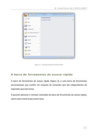 A Interface do EXCEL2007




                             Figura 2 – Configuração do botão Office




A barra de ferramentas de acesso r ápido

A barra de ferramentas de acesso rápido (Figura 3), é uma barra de ferramentas
personalizável, que contém um conjunto de comandos que são independentes do
separador que está activo.

É possível adicionar e remover comandos da barra de ferramentas de acesso rápido,
assim como movê-la para outro local.
 