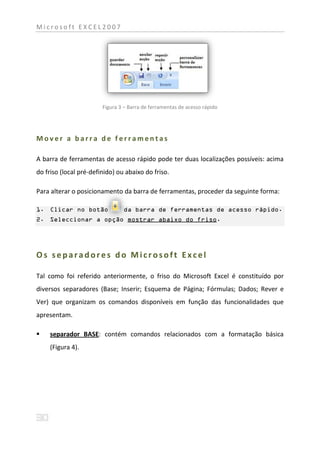 Microsoft EXCEL2007




                        Figura 3 – Barra de ferramentas de acesso rápido




Mover a barra de ferramentas

A barra de ferramentas de acesso rápido pode ter duas localizações possíveis: acima
do friso (local pré-definido) ou abaixo do friso.

Para alterar o posicionamento da barra de ferramentas, proceder da seguinte forma:

1. Clicar no botão              da barra de ferramentas de acesso rápido.
2. Seleccionar a opção mostrar abaixo do friso.




Os separadores do Microsoft Excel

Tal como foi referido anteriormente, o friso do Microsoft Excel é constituído por
diversos separadores (Base; Inserir; Esquema de Página; Fórmulas; Dados; Rever e
Ver) que organizam os comandos disponíveis em função das funcionalidades que
apresentam.

    separador BASE: contém comandos relacionados com a formatação básica
     (Figura 4).
 