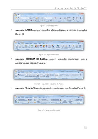 A Interface do EXCEL2007




                               Figura 4 – Separador Base

   separador INSERIR: contém comandos relacionados com a inserção de objectos
    (Figura 5).




                               Figura 5 – Separador Inserir

   separador ESQUEMA DE PÁGINA: contém comandos relacionados com a
    configuração de páginas (Figura 6).




                         Figura 6 – Separador Esquema de Página

   separador FÓRMULAS: contém comandos relacionados com fórmulas (Figura 7).




                             Figura 7 – Separador Fórmulas
 