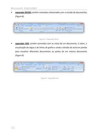 Microsoft EXCEL2007
   separador REVER: contém comandos relacionados com a revisão de documentos
    (Figura 8).




                              Figura 8 – Separador Rever

   separador VER: contém comandos com as vistas de um documento, o zoom, a
    visualização da régua e de linhas de grelha e ainda a divisão do ecrã em janelas
    para visualizar diferentes documentos ou partes de um mesmo documento
    (Figura 9).




                                Figura 9 – Separador Ver
 