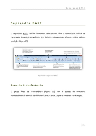 Separador BASE




Separador BASE


O separador BASE contém comandos relacionados com a formatação básica de
caracteres, área de transferência, tipo de letra, alinhamento, número, estilos, células
e edição (Figura 10).




                                Figura 10 – Separador BASE




Área de transferência

O grupo Área de Transferência (Figura 11) tem 4 botões de comando,
nomeadamente: o botão de comando Colar, Cortar, Copiar e Pincel de Formatação.
 