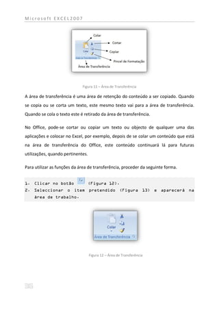 Microsoft EXCEL2007




                             Figura 11 – Área de Transferência

A área de transferência é uma área de retenção do conteúdo a ser copiado. Quando
se copia ou se corta um texto, este mesmo texto vai para a área de transferência.
Quando se cola o texto este é retirado da área de transferência.

No Office, pode-se cortar ou copiar um texto ou objecto de qualquer uma das
aplicações e colocar no Excel, por exemplo, depois de se colar um conteúdo que está
na área de transferência do Office, este conteúdo continuará lá para futuras
utilizações, quando pertinentes.

Para utilizar as funções da área de transferência, proceder da seguinte forma.


1. Clicar no botão              (Figura 12).
2. Seleccionar o item pretendido (Figura 13) e aparecerá na
    área de trabalho.




                                   Figura 12 – Área de Transferência
 