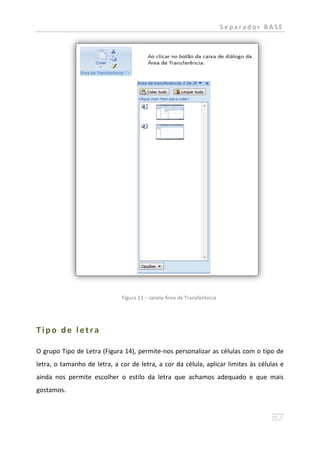 Separador BASE




                              Figura 13 – Janela Área de Transferência




Tipo de letra

O grupo Tipo de Letra (Figura 14), permite-nos personalizar as células com o tipo de
letra, o tamanho de letra, a cor de letra, a cor da célula, aplicar limites às células e
ainda nos permite escolher o estilo da letra que achamos adequado e que mais
gostamos.
 