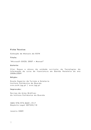 Microsoft EXCEL2007




Ficha Técnica:

Colecção de Manuais da ESTH

Título:

“Microsoft EXCEL 2007 – Manual”

Autoria:

Vitor Roque e alunos da unidade curricular de Tecnologias da
Informação do curso de licenciatura em Gestão Hoteleira do ano
2008x2009

Edição:

Escola Superior de Turismo e Hotelaria
Instituto Politécnico da Guarda
www.esth.ipg.pt | www.ipg.pt

Impressão:

Serviço de Artes Gráficas
do Instituto Politécnico da Guarda



ISBN 978-972-8681-19-7
Depósito Legal 307225/10


Janeiro 2009
 