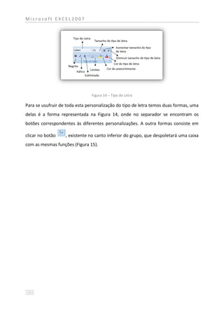 Microsoft EXCEL2007




                                Figura 14 – Tipo de Letra

Para se usufruir de toda esta personalização do tipo de letra temos duas formas, uma
delas é a forma representada na Figura 14, onde no separador se encontram os
botões correspondentes às diferentes personalizações. A outra formas consiste em

clicar no botão    , existente no canto inferior do grupo, que despoletará uma caixa
com as mesmas funções (Figura 15).
 