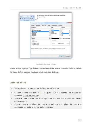 Separador BASE




                                 Figura 15 – Formatar células

Como utilizar o grupo Tipo de Letra para alterar letra, alterar tamanho de letra, definir
limites e definir a cor de fundo da célula e do tipo de letra.




Alterar letra

1. Seleccionar o texto na folha de cálculo;

2. Clicar sobre no botão                   (Figura 16) existente no botão de
     comando Tipo de Letra;
3. Aparece uma caixa de diálogo com os vários tipos de letra
     existentes;
4. Clicar sobre o tipo de letra a aplicar. O tipo de letra é
     aplicado a toda a área seleccionada.
 