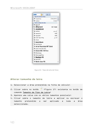 Microsoft EXCEL2007




                     Figura 16 – Tipos de Letra do Tema




Alterar tamanho de letra

1. Seleccionar a área pretendida na folha de cálculo;

2. Clicar sobre no botão         (Figura 17) existente no botão de
  comando Tamanho de Tipo de Letra;
3. Aparece uma caixa com os vários tamanhos possíveis;
4. Clicar sobre o tamanho de letra a aplicar ou escrever o
  tamanho   pretendido     a     ser      aplicado        a   toda   a   área
  seleccionada.
 