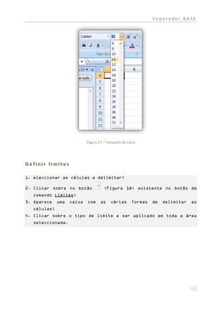 Separador BASE




                           Figura 17 – Tamanho de Letra




Definir limites

1. eleccionar as células a delimitar;

2. Clicar sobre no botão             (Figura 18) existente no botão de
  comando Limites;
3. Aparece   uma   caixa   com    as    várias      formas   de   delimitar   as
  células;
4. Clicar sobre o tipo de limite a ser aplicado em toda a área
  seleccionada.
 