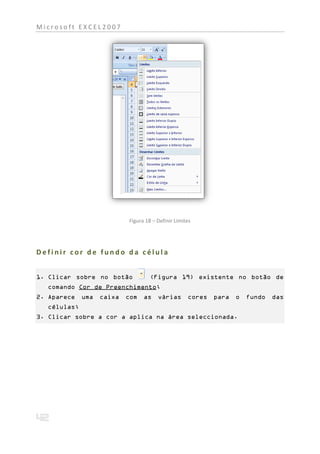Microsoft EXCEL2007




                           Figura 18 – Definir Limites




Definir cor de fundo da célula


1. Clicar sobre no botão            (Figura 19) existente no botão de
  comando Cor de Preenchimento;
2. Aparece   uma   caixa   com   as    várias       cores   para   o   fundo   das
  células;
3. Clicar sobre a cor a aplica na área seleccionada.
 