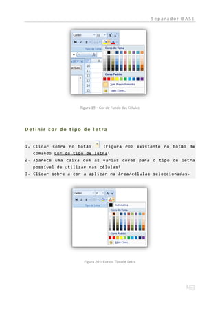 Separador BASE




                    Figura 19 – Cor de Fundo das Células




Definir cor do tipo de letra


1. Clicar sobre no botão         (Figura 20) existente no botão de
  comando Cor do tipo de letra;
2. Aparece uma caixa com as várias cores para o tipo de letra
  possível de utilizar nas células;
3. Clicar sobre a cor a aplicar na área/células seleccionadas.




                      Figura 20 – Cor do Tipo de Letra
 