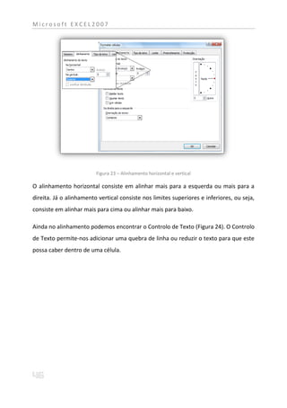 Microsoft EXCEL2007




                         Figura 23 – Alinhamento horizontal e vertical

O alinhamento horizontal consiste em alinhar mais para a esquerda ou mais para a
direita. Já o alinhamento vertical consiste nos limites superiores e inferiores, ou seja,
consiste em alinhar mais para cima ou alinhar mais para baixo.

Ainda no alinhamento podemos encontrar o Controlo de Texto (Figura 24). O Controlo
de Texto permite-nos adicionar uma quebra de linha ou reduzir o texto para que este
possa caber dentro de uma célula.
 