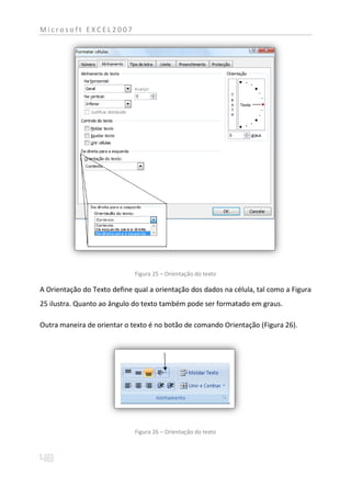 Microsoft EXCEL2007




                             Figura 25 – Orientação do texto

A Orientação do Texto define qual a orientação dos dados na célula, tal como a Figura
25 ilustra. Quanto ao ângulo do texto também pode ser formatado em graus.

Outra maneira de orientar o texto é no botão de comando Orientação (Figura 26).




                             Figura 26 – Orientação do texto
 
