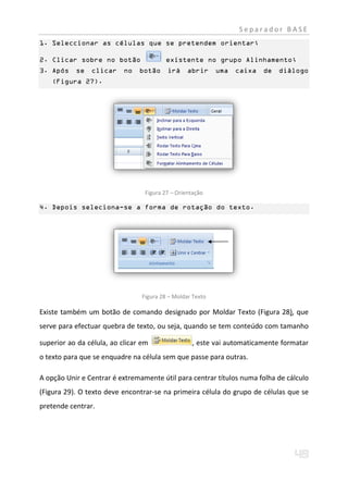 Separador BASE
1. Seleccionar as células que se pretendem orientar;

2. Clicar sobre no botão                 existente no grupo Alinhamento;
3. Após    se   clicar     no   botão     irá     abrir     uma   caixa   de   diálogo
    (Figura 27).




                                  Figura 27 – Orientação

4. Depois seleciona-se a forma de rotação do texto.




                                 Figura 28 – Moldar Texto

Existe também um botão de comando designado por Moldar Texto (Figura 28), que
serve para efectuar quebra de texto, ou seja, quando se tem conteúdo com tamanho

superior ao da célula, ao clicar em                , este vai automaticamente formatar
o texto para que se enquadre na célula sem que passe para outras.

A opção Unir e Centrar é extremamente útil para centrar títulos numa folha de cálculo
(Figura 29). O texto deve encontrar-se na primeira célula do grupo de células que se
pretende centrar.
 