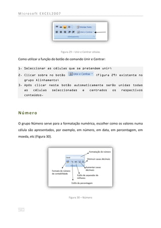 Microsoft EXCEL2007




                              Figura 29 – Unir e Centrar células

Como utilizar a função do botão de comando Unir e Centrar:

1. Seleccionar as células que se pretendem unir;

2. Clicar sobre no botão                                    (Figura 29) existente no
    grupo Alinhamento;
3. Após clicar neste botão automaticamente serão unidas todas
    as    células         seleccionadas         e     centrados     os   respectivos
    conteúdos.




Número

O grupo Número serve para a formatação numérica, escolher como os valores numa
célula são apresentados, por exemplo, em número, em data, em percentagem, em
moeda, etc (Figura 30).




                                    Figura 30 – Número
 
