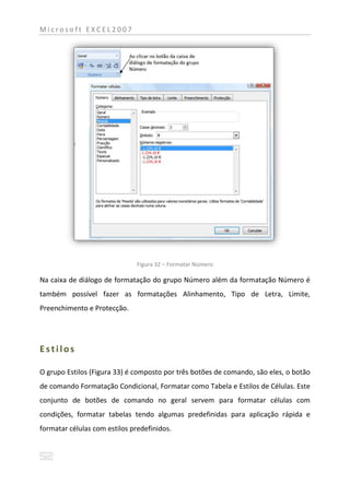 Microsoft EXCEL2007




                               Figura 32 – Formatar Número

Na caixa de diálogo de formatação do grupo Número além da formatação Número é
também possível fazer as formatações Alinhamento, Tipo de Letra, Limite,
Preenchimento e Protecção.




Estilos

O grupo Estilos (Figura 33) é composto por três botões de comando, são eles, o botão
de comando Formatação Condicional, Formatar como Tabela e Estilos de Células. Este
conjunto de botões de comando no geral servem para formatar células com
condições, formatar tabelas tendo algumas predefinidas para aplicação rápida e
formatar células com estilos predefinidos.
 