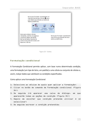 Separador BASE




                                   Figura 33 – Estilos




Formatação condicional

A Formatação Condicional permite aplicar, com base numa determinada condição,
uma formatação (um tipo de letra, um padrão) a uma célula ou conjunto de células e,
assim, realçar dados que satisfazem as condições especificadas.

Como aplicar uma Formatação Condicional:

1. Seleccione as células às quais quer aplicar a formatação;
2. Clicar no botão de comando de Formatação condicional (Figura
   34);
3. De    seguida     irá    aparecer      uma      caixa    de   diálogo,   em       que
   aparecerão todas as opções de condição (Figura 34);
4. Depois     de   escolher     que     condição         pretende    utilizar    é    só
   seleccionar;
5. De seguida escrever a condição pretendida.
 