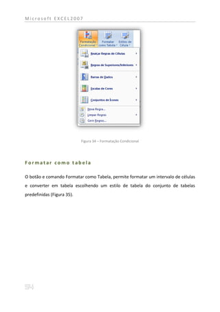 Microsoft EXCEL2007




                            Figura 34 – Formatação Condicional




Formatar como tabela

O botão e comando Formatar como Tabela, permite formatar um intervalo de células
e converter em tabela escolhendo um estilo de tabela do conjunto de tabelas
predefinidas (Figura 35).
 