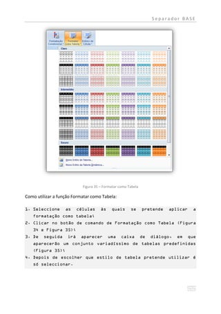 Separador BASE




                            Figura 35 – Formatar como Tabela

Como utilizar a função Formatar como Tabela:

1. Seleccione      as     células     às    quais      se      pretende   aplicar     a
   formatação como tabela;
2. Clicar no botão de comando de Formatação como Tabela (Figura
   34 e Figura 35);
3. De   seguida     irá    aparecer        uma    caixa        de   diálogo,   em   que
   aparecerão um conjunto variadíssimo de tabelas predefinidas
   (Figura 35);
4. Depois de escolher que estilo de tabela pretende utilizar é
   só seleccionar.
 