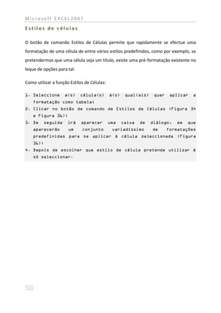 Microsoft EXCEL2007

Estilos de células

O botão de comando Estilos de Células permite que rapidamente se efectue uma
formatação de uma célula de entre vários estilos predefinidos, como por exemplo, se
pretendermos que uma célula seja um título, existe uma pré-formatação existente no
leque de opções para tal.

Como utilizar a função Estilos de Células:

1. Seleccione       a(s)    célula(s)        à(s)    qual(ais)    quer    aplicar   a
    formatação como tabela;
2. Clicar no botão de comando de Estilos de Células (Figura 34
    e Figura 36);
3. De    seguida      irá    aparecer        uma    caixa   de   diálogo,   em   que
    aparecerão        um     conjunto         variadíssimo       de      formatações
    predefinidas para se aplicar á célula seleccionada (Figura
    36);
4. Depois de escolher que estilo de célula pretende utilizar é
    só seleccionar.
 