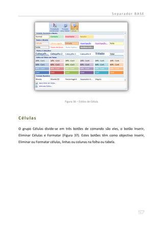 Separador BASE




                                Figura 36 – Estilos de Célula




Células

O grupo Células divide-se em três botões de comando são eles, o botão Inserir,
Eliminar Células e Formatar (Figura 37). Estes botões têm como objectivo Inserir,
Eliminar ou Formatar células, linhas ou colunas na folha ou tabela.
 