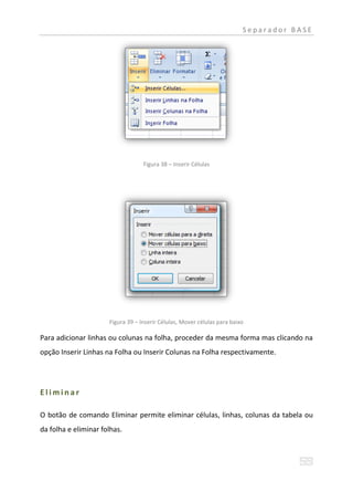 Separador BASE




                                   Figura 38 – Inserir Células




                      Figura 39 – Inserir Células, Mover células para baixo

Para adicionar linhas ou colunas na folha, proceder da mesma forma mas clicando na
opção Inserir Linhas na Folha ou Inserir Colunas na Folha respectivamente.




Eliminar

O botão de comando Eliminar permite eliminar células, linhas, colunas da tabela ou
da folha e eliminar folhas.
 