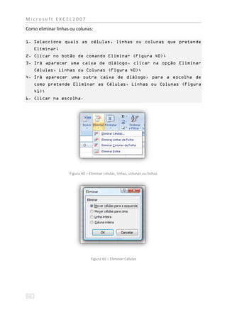 Microsoft EXCEL2007
Como eliminar linhas ou colunas:

1. Seleccione quais as células, linhas ou colunas que pretende
   Eliminar;
2. Clicar no botão de comando Eliminar (Figura 40);
3. Irá aparecer uma caixa de diálogo, clicar na opção Eliminar
   Células, Linhas ou Colunas (Figura 40);
4. Irá aparecer uma outra caixa de diálogo, para a escolha de
   como pretende Eliminar as Células, Linhas ou Colunas (Figura
   41);
6. Clicar na escolha.




                    Figura 40 – Eliminar células, linhas, colunas ou folhas




                                 Figura 41 – Eliminar Células
 
