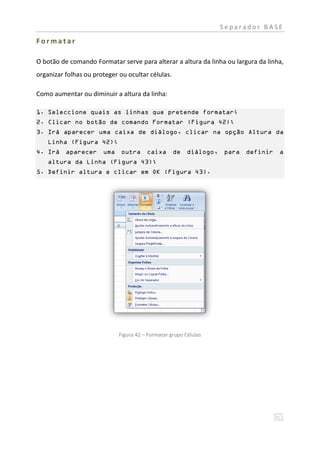 Separador BASE

Formatar

O botão de comando Formatar serve para alterar a altura da linha ou largura da linha,
organizar folhas ou proteger ou ocultar células.

Como aumentar ou diminuir a altura da linha:

1. Seleccione quais as linhas que pretende formatar;
2. Clicar no botão de comando Formatar (Figura 42);
3. Irá aparecer uma caixa de diálogo, clicar na opção Altura da
    Linha (Figura 42);
4. Irá aparecer uma outra               caixa      de diálogo,    para definir     a
    altura da Linha (Figura 43);
5. Definir altura e clicar em OK (Figura 43).




                             Figura 42 – Formatar grupo Células
 