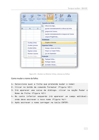 Separador BASE




                 Figura 45 – Ocultar ou Mostrar linhas, colunas ou folhas

Como mudar o nome da folha:

1. Seleccione qual a folha que pretende mudar o nome;
2. Clicar no botão de comando Formatar (Figura 42);
3. Irá aparecer uma caixa de diálogo, clicar na opção Mudar o
   Nome da Folha (Figura 42);
4. No canto inferior esquerdo irá aparecer um campo editável,
   onde deve escrever o novo nome (Figura 46);
5. Após escrever o nome carregar na tecla ENTER.
 