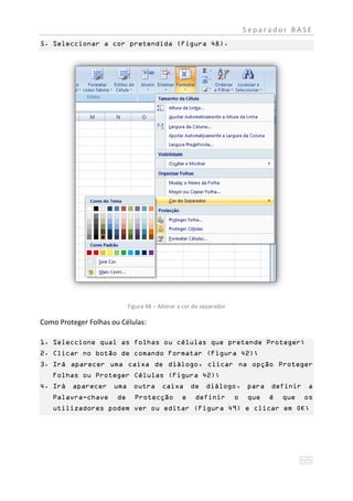 Separador BASE
5. Seleccionar a cor pretendida (Figura 48).




                            Figura 48 – Alterar a cor do separador

Como Proteger Folhas ou Células:

1. Seleccione qual as folhas ou células que pretende Proteger;
2. Clicar no botão de comando Formatar (Figura 42);
3. Irá aparecer uma caixa de diálogo, clicar na opção Proteger
   Folhas ou Proteger Células (Figura 42);
4. Irá aparecer uma outra                caixa       de diálogo,         para definir    a
   Palavra-chave       de     Protecção          e    definir        o   que   é   que   os
   utilizadores podem ver ou editar (Figura 49) e clicar em OK;
 