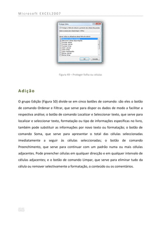 Microsoft EXCEL2007




                            Figura 49 – Proteger folha ou células




Adição

O grupo Edição (Figura 50) divide-se em cinco botões de comando: são eles o botão
de comando Ordenar e Filtrar, que serve para dispor os dados de modo a facilitar a
respectiva análise; o botão de comando Localizar e Seleccionar texto, que serve para
localizar e seleccionar texto, formatação ou tipo de informações específicas no livro,
também pode substituir as informações por novo texto ou formatação; o botão de
comando Soma, que serve para apresentar o total das células seleccionadas
imediatamente a seguir às células seleccionadas; o botão de comando
Preenchimento, que serve para continuar com um padrão numa ou mais células
adjacentes. Pode preencher células em qualquer direcção e em qualquer intervalo de
células adjacentes; e o botão de comando Limpar, que serve para eliminar tudo da
célula ou remover selectivamente a formatação, o conteúdo ou os comentários.
 