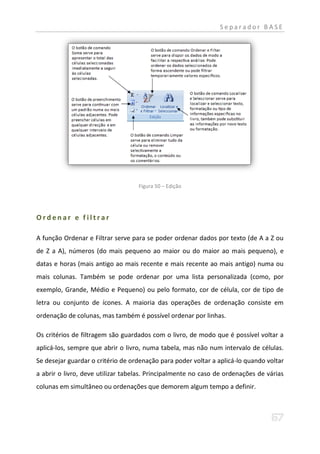 Separador BASE




                                   Figura 50 – Edição




Ordenar e filtrar

A função Ordenar e Filtrar serve para se poder ordenar dados por texto (de A a Z ou
de Z a A), números (do mais pequeno ao maior ou do maior ao mais pequeno), e
datas e horas (mais antigo ao mais recente e mais recente ao mais antigo) numa ou
mais colunas. Também se pode ordenar por uma lista personalizada (como, por
exemplo, Grande, Médio e Pequeno) ou pelo formato, cor de célula, cor de tipo de
letra ou conjunto de ícones. A maioria das operações de ordenação consiste em
ordenação de colunas, mas também é possível ordenar por linhas.

Os critérios de filtragem são guardados com o livro, de modo que é possível voltar a
aplicá-los, sempre que abrir o livro, numa tabela, mas não num intervalo de células.
Se desejar guardar o critério de ordenação para poder voltar a aplicá-lo quando voltar
a abrir o livro, deve utilizar tabelas. Principalmente no caso de ordenações de várias
colunas em simultâneo ou ordenações que demorem algum tempo a definir.
 