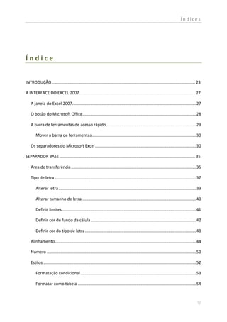 Índices




Índice


INTRODUÇÃO ............................................................................................................................. 23

A INTERFACE DO EXCEL 2007..................................................................................................... 27

   A janela do Excel 2007 ............................................................................................................ 27

   O botão do Microsoft Office................................................................................................... 28

   A barra de ferramentas de acesso rápido .............................................................................. 29

       Mover a barra de ferramentas ........................................................................................... 30

   Os separadores do Microsoft Excel ........................................................................................ 30

SEPARADOR BASE ...................................................................................................................... 35

   Área de transferência ............................................................................................................. 35

   Tipo de letra ........................................................................................................................... 37

       Alterar letra ........................................................................................................................ 39

       Alterar tamanho de letra ................................................................................................... 40

       Definir limites ..................................................................................................................... 41

       Definir cor de fundo da célula ............................................................................................ 42

       Definir cor do tipo de letra ................................................................................................. 43

   Alinhamento ........................................................................................................................... 44

   Número .................................................................................................................................. 50

   Estilos ..................................................................................................................................... 52

       Formatação condicional ..................................................................................................... 53

       Formatar como tabela ....................................................................................................... 54
 