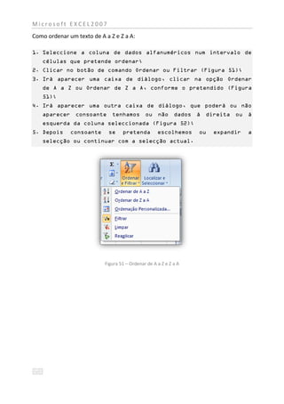 Microsoft EXCEL2007
Como ordenar um texto de A a Z e Z a A:

1. Seleccione a coluna de dados alfanuméricos num intervalo de
   células que pretende ordenar;
2. Clicar no botão de comando Ordenar ou Filtrar (Figura 51);
3. Irá aparecer uma caixa de diálogo, clicar na opção Ordenar
   de A a Z ou Ordenar de Z a A, conforme o pretendido (Figura
   51);
4. Irá aparecer uma outra caixa de diálogo, que poderá ou não
   aparecer consoante         tenhamos ou           não dados á    direita ou     á
   esquerda da coluna seleccionada (Figura 52);
5. Depois     consoante     se     pretenda         escolhemos    ou   expandir   a
   selecção ou continuar com a selecção actual.




                           Figura 51 – Ordenar de A a Z e Z a A
 