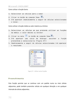 Microsoft EXCEL2007
Como utilizar a função Soma:

1. Seleccionar as células para a soma;

2. Clicar no botão de comando Soma                        ;
3. Irá aparecer imediatamente a seguir às células seleccionadas
    o total.

Como utilizar a função média ou valor máximo ou mínimo:

1. Seleccionar as células em que pretende utilizar as funções
    da média, o valor máximo ou mínimo;

2. Clicar na seta              no botão de comando Soma                  ;
3. Irá     aparecer      uma       caixa     de     diálogo,         escolher   a   função
    pretendida e selecciona-la (Figura 57);
4. Imediatamente a seguir às células seleccionadas irá aparecer
    o resultado.




                               Figura 57 – Utilizar outras funções




Preenchimento

Esta função permite que se continue com um padrão numa ou mais células
adjacentes, pode também preencher células em qualquer direcção e em qualquer
intervalo de células adjacentes.
 
