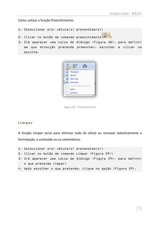Separador BASE
Como utilizar a função Preenchimento:

1. Seleccionar a(s) célula(s) pretendida(s);

2. Clicar no botão de comando preenchimento               ;
3. Irá aparecer uma caixa de diálogo (Figura 58), para definir
   em que direcção pretende preencher, escolher e clicar na
   escolha.




                              Figura 58 – Preenchimento




Limpar

A função Limpar serve para eliminar tudo da célula ou remover selectivamente a
formatação, o conteúdo ou os comentários.

1. Seleccionar a(s) célula(s) pretendida(s);
2. Clicar no botão de comando Limpar (Figura 59);
3. Irá aparecer uma caixa de diálogo (Figura 59), para definir
   o que pretende limpar;
4. Após escolher o que pretende, clique na opção (Figura 59).
 