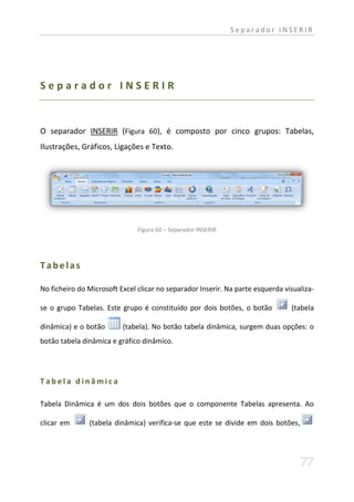 Separador INSERIR




Separador INSERIR


O separador INSERIR (Figura 60), é composto por cinco grupos: Tabelas,
Ilustrações, Gráficos, Ligações e Texto.




                               Figura 60 – Separador INSERIR




Tabelas

No ficheiro do Microsoft Excel clicar no separador Inserir. Na parte esquerda visualiza-

se o grupo Tabelas. Este grupo é constituído por dois botões, o botão           (tabela

dinâmica) e o botão       (tabela). No botão tabela dinâmica, surgem duas opções: o
botão tabela dinâmica e gráfico dinâmico.




Tabela dinâmica

Tabela Dinâmica é um dos dois botões que o componente Tabelas apresenta. Ao

clicar em      (tabela dinâmica) verifica-se que este se divide em dois botões,
 