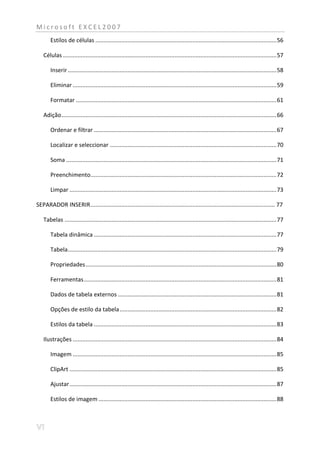 Microsoft EXCEL2007
       Estilos de células ................................................................................................................ 56

   Células .................................................................................................................................... 57

       Inserir ................................................................................................................................. 58

       Eliminar .............................................................................................................................. 59

       Formatar ............................................................................................................................ 61

   Adição ..................................................................................................................................... 66

       Ordenar e filtrar ................................................................................................................. 67

       Localizar e seleccionar ....................................................................................................... 70

       Soma .................................................................................................................................. 71

       Preenchimento................................................................................................................... 72

       Limpar ................................................................................................................................ 73

SEPARADOR INSERIR .................................................................................................................. 77

   Tabelas ................................................................................................................................... 77

       Tabela dinâmica ................................................................................................................. 77

       Tabela ................................................................................................................................. 79

       Propriedades ...................................................................................................................... 80

       Ferramentas ....................................................................................................................... 81

       Dados de tabela externos .................................................................................................. 81

       Opções de estilo da tabela ................................................................................................. 82

       Estilos da tabela ................................................................................................................. 83

   Ilustrações .............................................................................................................................. 84

       Imagem .............................................................................................................................. 85

       ClipArt ................................................................................................................................ 85

       Ajustar ................................................................................................................................ 87

       Estilos de imagem .............................................................................................................. 88
 
