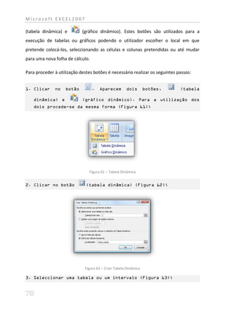 Microsoft EXCEL2007

(tabela dinâmica) e         (gráfico dinâmico). Estes botões são utilizados para a
execução de tabelas ou gráficos podendo o utilizador escolher o local em que
pretende colocá-los, seleccionando as células e colunas pretendidas ou até mudar
para uma nova folha de cálculo.

Para proceder à utilização destes botões é necessário realizar os seguintes passos:


1. Clicar     no    botão         .   Aparecem       dois        botões,     (tabela

    dinâmica) e             (gráfico dinâmico). Para a utilização dos
    dois procede-se da mesma forma (Figura 61);




                                Figura 61 – Tabela Dinâmica


2. Clicar no botão            (tabela dinâmica) (Figura 62);




                             Figura 62 – Criar Tabela Dinâmica

3. Seleccionar uma tabela ou um intervalo (Figura 63);
 
