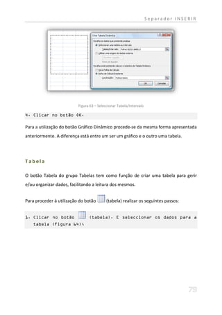 Separador INSERIR




                          Figura 63 – Seleccionar Tabela/Intervalo

4. Clicar no botão OK.

Para a utilização do botão Gráfico Dinâmico procede-se da mesma forma apresentada
anteriormente. A diferença está entre um ser um gráfico e o outro uma tabela.




Tabela

O botão Tabela do grupo Tabelas tem como função de criar uma tabela para gerir
e/ou organizar dados, facilitando a leitura dos mesmos.


Para proceder à utilização do botão        (tabela) realizar os seguintes passos:


1. Clicar no botão              (tabela). E seleccionar os dados para a
   tabela (Figura 64);
 