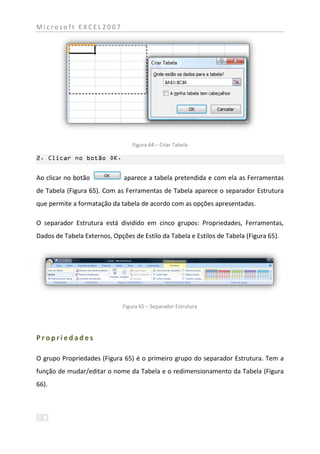Microsoft EXCEL2007




                                  Figura 64 – Criar Tabela

2. Clicar no botão OK.


Ao clicar no botão            aparece a tabela pretendida e com ela as Ferramentas
de Tabela (Figura 65). Com as Ferramentas de Tabela aparece o separador Estrutura
que permite a formatação da tabela de acordo com as opções apresentadas.

O separador Estrutura está dividido em cinco grupos: Propriedades, Ferramentas,
Dados de Tabela Externos, Opções de Estilo da Tabela e Estilos de Tabela (Figura 65).




                              Figura 65 – Separador Estrutura




Propriedades

O grupo Propriedades (Figura 65) é o primeiro grupo do separador Estrutura. Tem a
função de mudar/editar o nome da Tabela e o redimensionamento da Tabela (Figura
66).
 