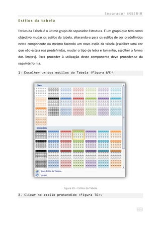 Separador INSERIR

Estilos da tabela

Estilos da Tabela é o último grupo do separador Estrutura. É um grupo que tem como
objectivo mudar os estilos da tabela, alterando-a para os estilos de cor predefinidos
neste componente ou mesmo fazendo um novo estilo da tabela (escolher uma cor
que não esteja nas predefinidas, mudar o tipo de letra e tamanho, escolher a forma
dos limites). Para proceder à utilização deste componente deve proceder-se da
seguinte forma.

1. Escolher um dos estilos da Tabela (Figura 69);




                               Figura 69 – Estilos da Tabela

2. Clicar no estilo pretendido (Figura 70);
 