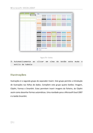 Microsoft EXCEL2007




                                  Figura 70 – Estilos

3. Automaticamente       ao   clicar      em    cima    do   botão   este   muda   o
   estilo da tabela.




Ilustrações

Ilustrações é o segundo grupo do separador Inserir. Este grupo permite a introdução
de ilustrações nas folhas de dados. Compõem este grupo quatro botões: Imagem,
ClipArt, Formas e SmartArt. Estes permitem inserir imagens do ficheiro, do ClipArt
assim como desenhar formas automáticas. Uma novidade para o Microsoft Excel 2007
é o botão SmartArt.
 