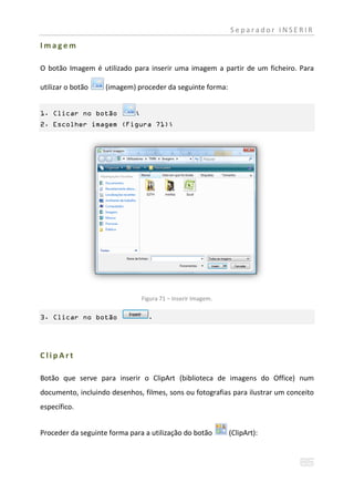 Separador INSERIR

Imagem

O botão Imagem é utilizado para inserir uma imagem a partir de um ficheiro. Para

utilizar o botão    (imagem) proceder da seguinte forma:


1. Clicar no botão           ;
2. Escolher imagem (Figura 71);




                                 Figura 71 – Inserir Imagem.

3. Clicar no botão                 .




ClipArt

Botão que serve para inserir o ClipArt (biblioteca de imagens do Office) num
documento, incluindo desenhos, filmes, sons ou fotografias para ilustrar um conceito
específico.


Proceder da seguinte forma para a utilização do botão          (ClipArt):
 