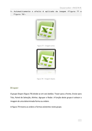 Separador INSERIR
4. Automaticamente o efeito é aplicado da imagem (Figura 77 e
    Figura 78).




                                Figura 77 – Imagem antes




                                Figura 78 – Imagem depois




Dispor

O grupo Dispor (Figura 79) divide-se em seis botões: Trazer para a frente, Enviar para
Trás, Painel de Selecção, Alinhar, Agrupar e Rodar. A função deste grupo é colocar a
imagem de uma determinada forma ou ordem.

A Figura 79 mostra as ordens e formas existentes neste grupo.
 