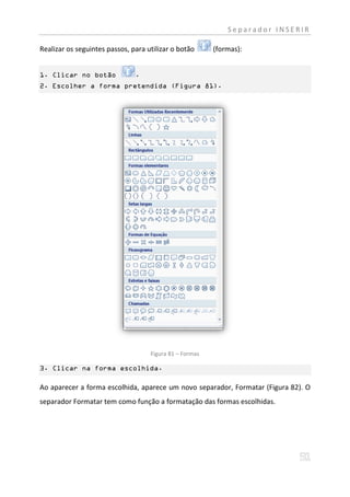 Separador INSERIR

Realizar os seguintes passos, para utilizar o botão      (formas):


1. Clicar no botão             .
2. Escolher a forma pretendida (Figura 81).




                                    Figura 81 – Formas

3. Clicar na forma escolhida.

Ao aparecer a forma escolhida, aparece um novo separador, Formatar (Figura 82). O
separador Formatar tem como função a formatação das formas escolhidas.
 