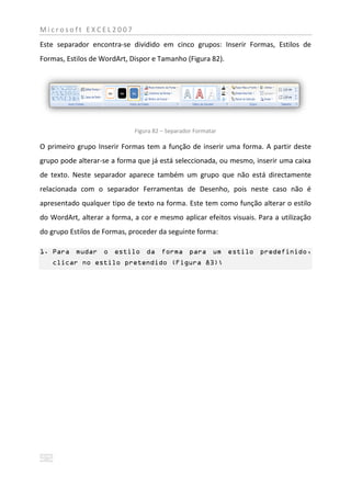 Microsoft EXCEL2007
Este separador encontra-se dividido em cinco grupos: Inserir Formas, Estilos de
Formas, Estilos de WordArt, Dispor e Tamanho (Figura 82).




                             Figura 82 – Separador Formatar

O primeiro grupo Inserir Formas tem a função de inserir uma forma. A partir deste
grupo pode alterar-se a forma que já está seleccionada, ou mesmo, inserir uma caixa
de texto. Neste separador aparece também um grupo que não está directamente
relacionada com o separador Ferramentas de Desenho, pois neste caso não é
apresentado qualquer tipo de texto na forma. Este tem como função alterar o estilo
do WordArt, alterar a forma, a cor e mesmo aplicar efeitos visuais. Para a utilização
do grupo Estilos de Formas, proceder da seguinte forma:

1. Para mudar o estilo da forma para um estilo predefinido,
   clicar no estilo pretendido (Figura 83);
 