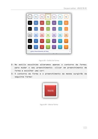 Separador INSERIR




                      Figura 83 – Estilos de Forma

2. No estilo escolhido alteramos apenas o contorno da forma,
  para mudar o seu preenchimento, clicar em preenchimento de
  forma e escolher uma cor;
3. O contorno da forma e o preenchimento da mesma surgirão da
  seguinte forma:




                       Figura 84 – Alterar forma
 